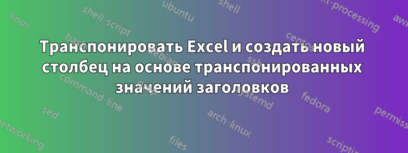 Транспонировать Excel и создать новый столбец на основе транспонированных значений заголовков