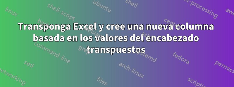 Transponga Excel y cree una nueva columna basada en los valores del encabezado transpuestos