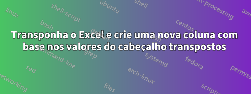 Transponha o Excel e crie uma nova coluna com base nos valores do cabeçalho transpostos
