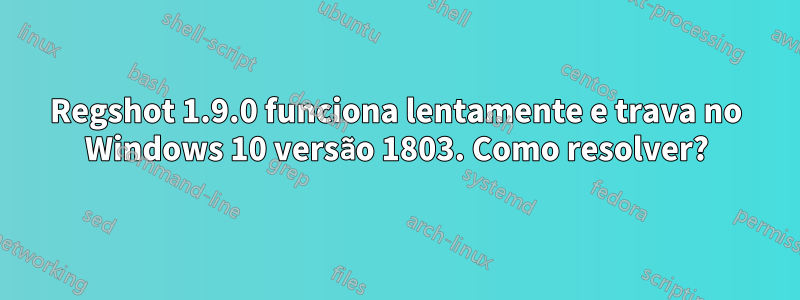Regshot 1.9.0 funciona lentamente e trava no Windows 10 versão 1803. Como resolver?