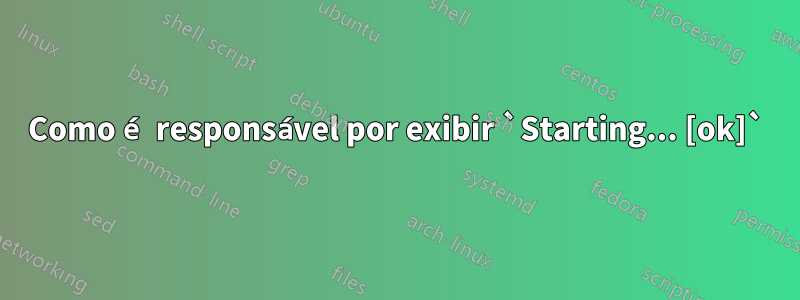 Como é responsável por exibir `Starting... [ok]`