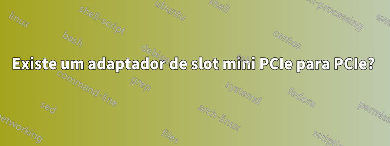 Existe um adaptador de slot mini PCIe para PCIe?