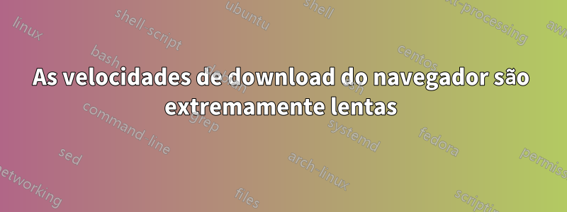 As velocidades de download do navegador são extremamente lentas