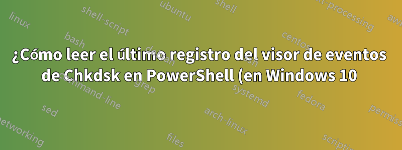 ¿Cómo leer el último registro del visor de eventos de Chkdsk en PowerShell (en Windows 10)?