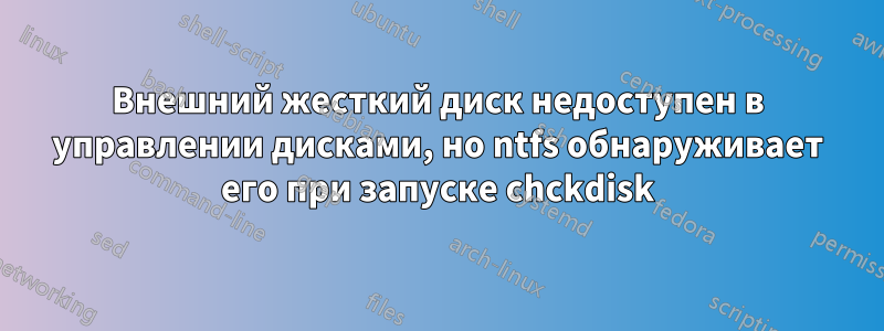Внешний жесткий диск недоступен в управлении дисками, но ntfs обнаруживает его при запуске chckdisk