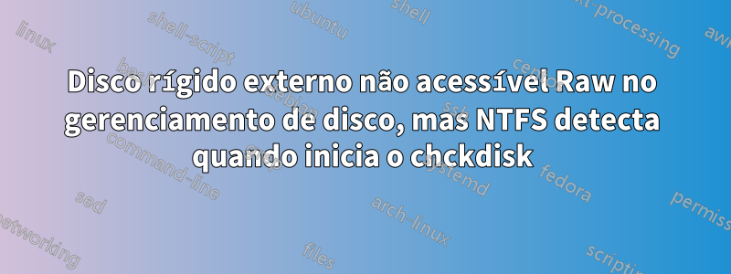 Disco rígido externo não acessível Raw no gerenciamento de disco, mas NTFS detecta quando inicia o chckdisk