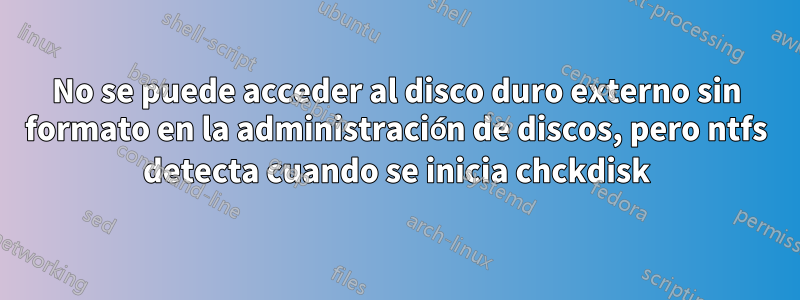 No se puede acceder al disco duro externo sin formato en la administración de discos, pero ntfs detecta cuando se inicia chckdisk
