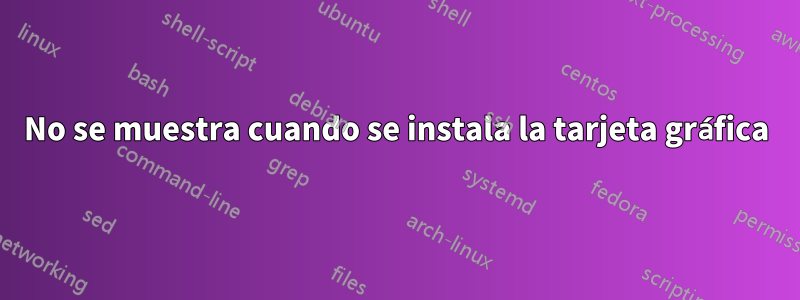 No se muestra cuando se instala la tarjeta gráfica