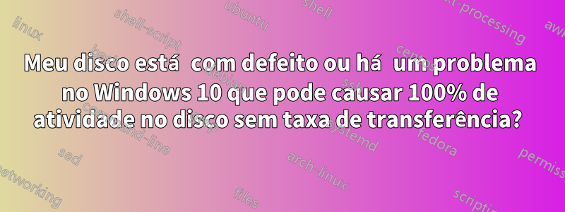 Meu disco está com defeito ou há um problema no Windows 10 que pode causar 100% de atividade no disco sem taxa de transferência? 