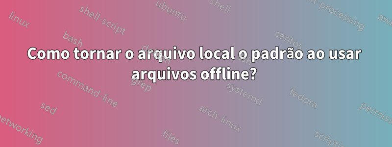 Como tornar o arquivo local o padrão ao usar arquivos offline?