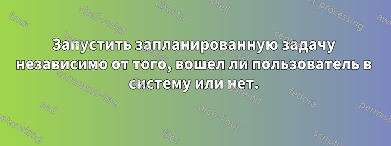 Запустить запланированную задачу независимо от того, вошел ли пользователь в систему или нет.