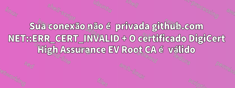 Sua conexão não é privada github.com NET::ERR_CERT_INVALID + O certificado DigiCert High Assurance EV Root CA é válido