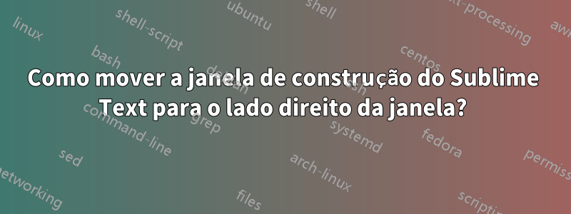 Como mover a janela de construção do Sublime Text para o lado direito da janela?