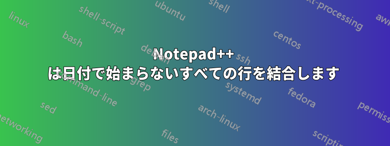 Notepad++ は日付で始まらないすべての行を結合します