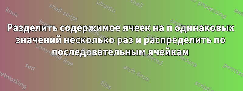 Разделить содержимое ячеек на n одинаковых значений несколько раз и распределить по последовательным ячейкам