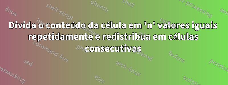 Divida o conteúdo da célula em 'n' valores iguais repetidamente e redistribua em células consecutivas