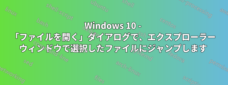 Windows 10 - 「ファイルを開く」ダイアログで、エクスプローラー ウィンドウで選択したファイルにジャンプします