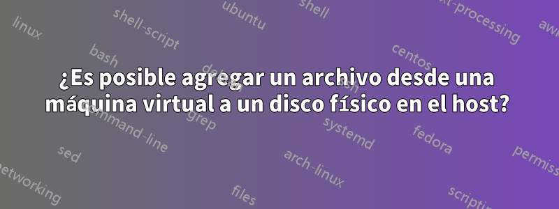 ¿Es posible agregar un archivo desde una máquina virtual a un disco físico en el host?