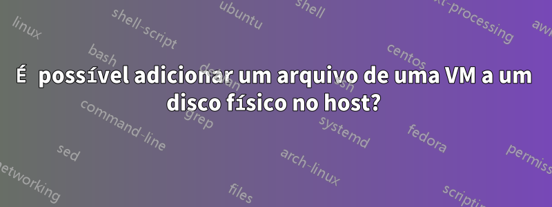 É possível adicionar um arquivo de uma VM a um disco físico no host?