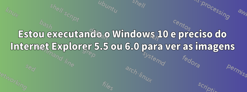 Estou executando o Windows 10 e preciso do Internet Explorer 5.5 ou 6.0 para ver as imagens