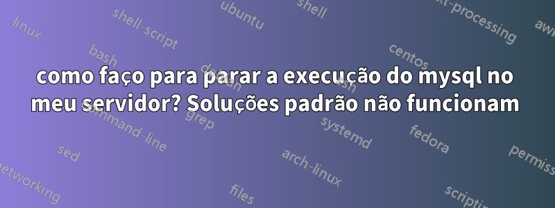 como faço para parar a execução do mysql no meu servidor? Soluções padrão não funcionam