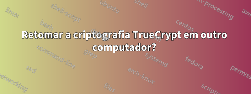 Retomar a criptografia TrueCrypt em outro computador?