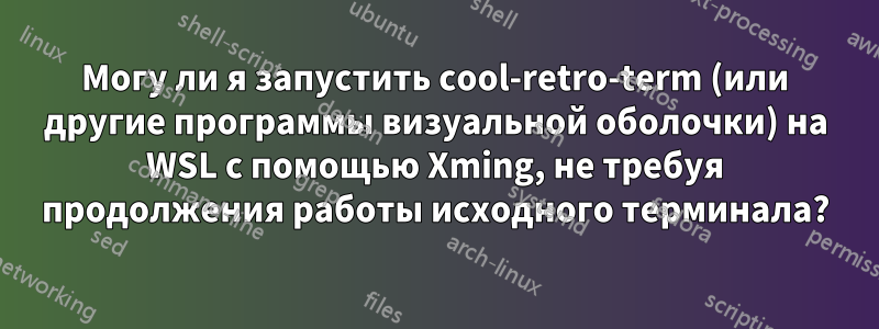 Могу ли я запустить cool-retro-term (или другие программы визуальной оболочки) на WSL с помощью Xming, не требуя продолжения работы исходного терминала?