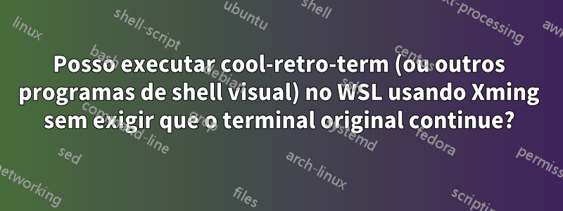 Posso executar cool-retro-term (ou outros programas de shell visual) no WSL usando Xming sem exigir que o terminal original continue?