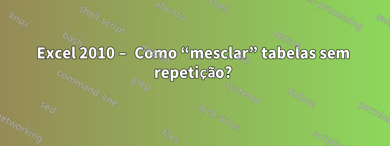 Excel 2010 – Como “mesclar” tabelas sem repetição?