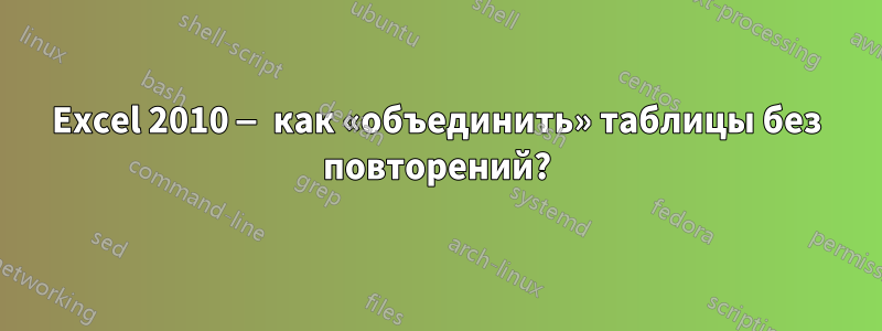 Excel 2010 — как «объединить» таблицы без повторений?