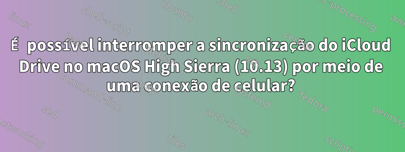 É possível interromper a sincronização do iCloud Drive no macOS High Sierra (10.13) por meio de uma conexão de celular?