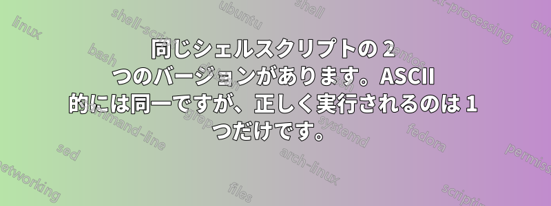 同じシェルスクリプトの 2 つのバージョンがあります。ASCII 的には同一ですが、正しく実行されるのは 1 つだけです。