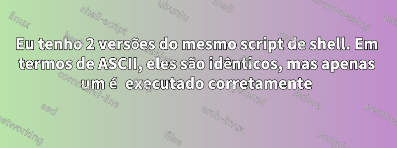 Eu tenho 2 versões do mesmo script de shell. Em termos de ASCII, eles são idênticos, mas apenas um é executado corretamente