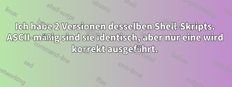 Ich habe 2 Versionen desselben Shell-Skripts. ASCII-mäßig sind sie identisch, aber nur eine wird korrekt ausgeführt.