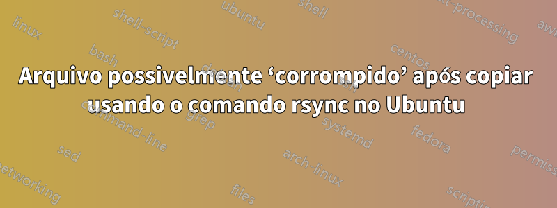 Arquivo possivelmente ‘corrompido’ após copiar usando o comando rsync no Ubuntu