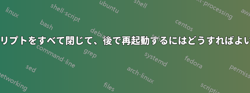 実行中のスクリプトをすべて閉じて、後で再起動するにはどうすればよいでしょうか?