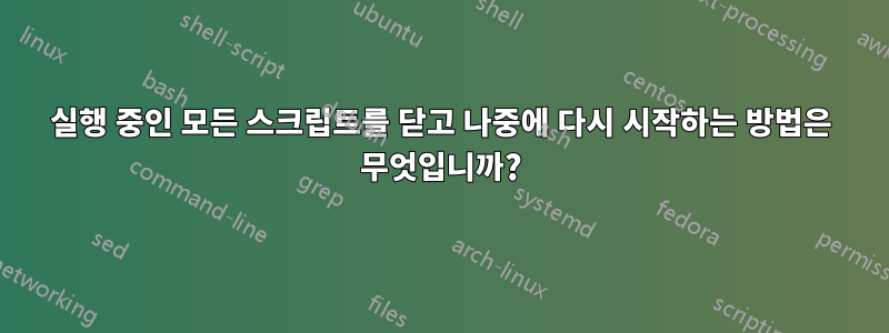 실행 중인 모든 스크립트를 닫고 나중에 다시 시작하는 방법은 무엇입니까?