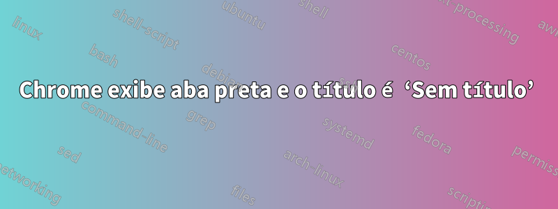 Chrome exibe aba preta e o título é ‘Sem título’