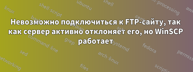 Невозможно подключиться к FTP-сайту, так как сервер активно отклоняет его, но WinSCP работает