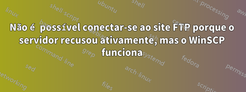 Não é possível conectar-se ao site FTP porque o servidor recusou ativamente, mas o WinSCP funciona