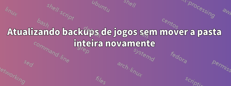 Atualizando backups de jogos sem mover a pasta inteira novamente