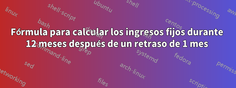 Fórmula para calcular los ingresos fijos durante 12 meses después de un retraso de 1 mes