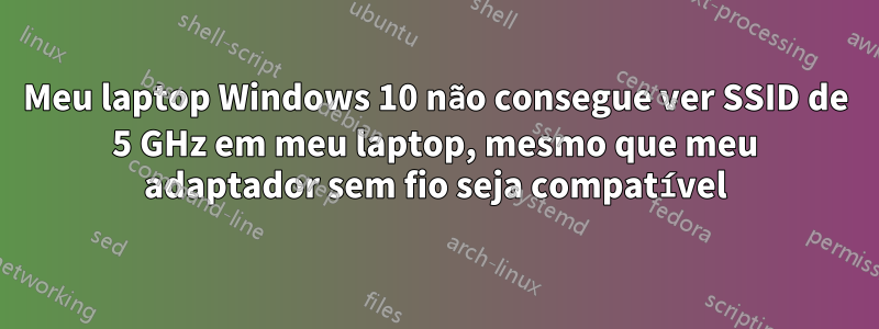 Meu laptop Windows 10 não consegue ver SSID de 5 GHz em meu laptop, mesmo que meu adaptador sem fio seja compatível