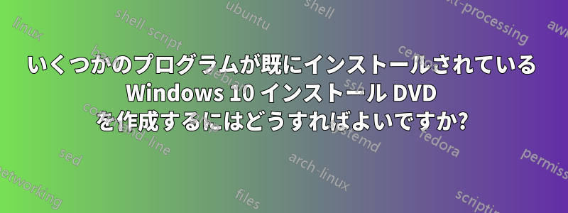 いくつかのプログラムが既にインストールされている Windows 10 インストール DVD を作成するにはどうすればよいですか?