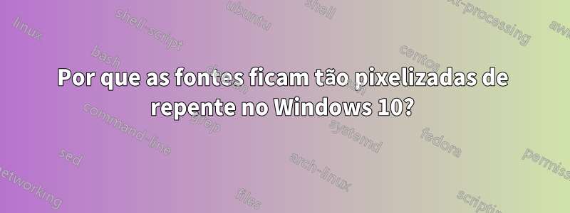 Por que as fontes ficam tão pixelizadas de repente no Windows 10?