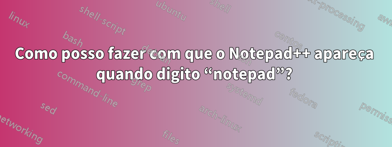 Como posso fazer com que o Notepad++ apareça quando digito “notepad”?