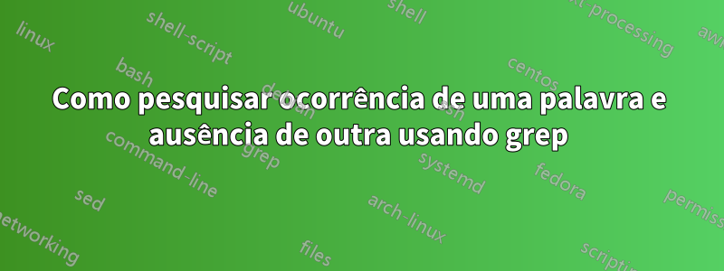 Como pesquisar ocorrência de uma palavra e ausência de outra usando grep