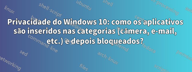 Privacidade do Windows 10: como os aplicativos são inseridos nas categorias (câmera, e-mail, etc.) e depois bloqueados?