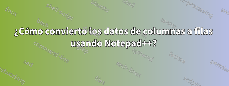 ¿Cómo convierto los datos de columnas a filas usando Notepad++?