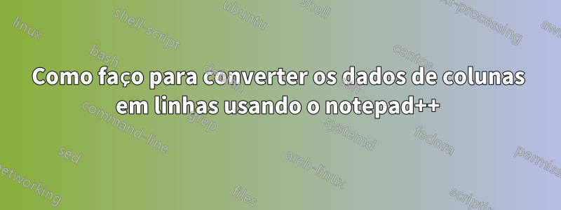 Como faço para converter os dados de colunas em linhas usando o notepad++